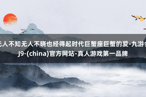 无人不知无人不晓也经得起时代巨蟹座巨蟹的爱-九游会J9·(china)官方网站-真人游戏第一品牌