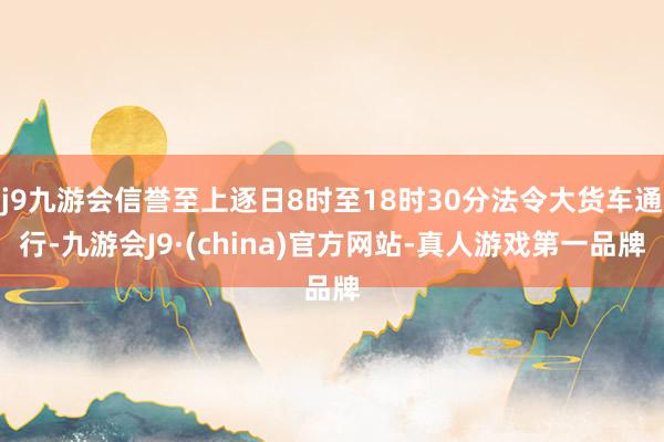 j9九游会信誉至上逐日8时至18时30分法令大货车通行-九游会J9·(china)官方网站-真人游戏第一品牌