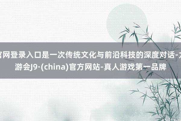 官网登录入口是一次传统文化与前沿科技的深度对话-九游会J9·(china)官方网站-真人游戏第一品牌