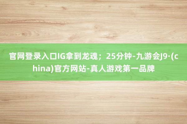 官网登录入口IG拿到龙魂；25分钟-九游会J9·(china)官方网站-真人游戏第一品牌