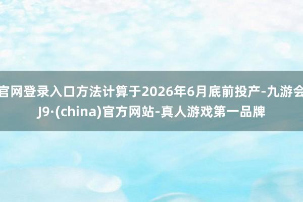 官网登录入口方法计算于2026年6月底前投产-九游会J9·(china)官方网站-真人游戏第一品牌