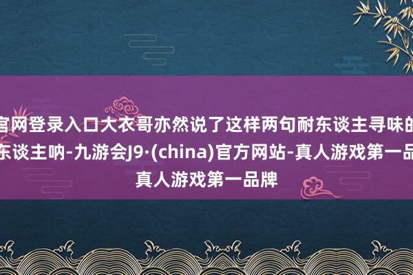 官网登录入口大衣哥亦然说了这样两句耐东谈主寻味的话东谈主呐-九游会J9·(china)官方网站-真人游戏第一品牌