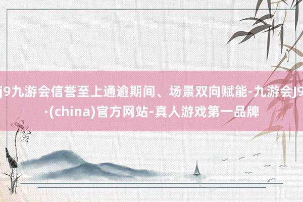 j9九游会信誉至上通逾期间、场景双向赋能-九游会J9·(china)官方网站-真人游戏第一品牌