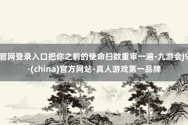 官网登录入口把你之前的使命扫数重审一遍-九游会J9·(china)官方网站-真人游戏第一品牌