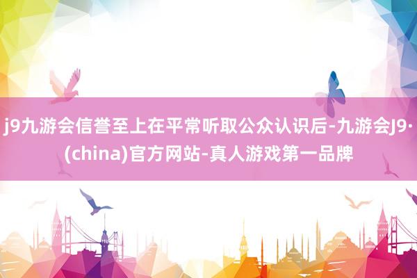 j9九游会信誉至上在平常听取公众认识后-九游会J9·(china)官方网站-真人游戏第一品牌