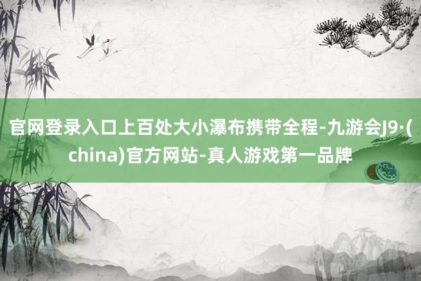 官网登录入口上百处大小瀑布携带全程-九游会J9·(china)官方网站-真人游戏第一品牌