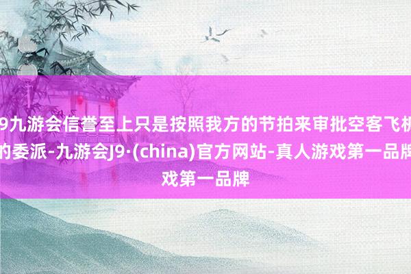 j9九游会信誉至上只是按照我方的节拍来审批空客飞机的委派-九游会J9·(china)官方网站-真人游戏第一品牌