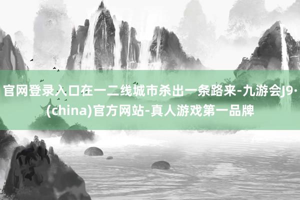 官网登录入口在一二线城市杀出一条路来-九游会J9·(china)官方网站-真人游戏第一品牌