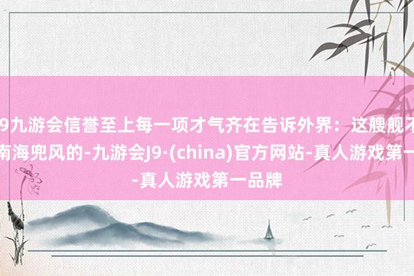 j9九游会信誉至上每一项才气齐在告诉外界：这艘舰不是来南海兜风的-九游会J9·(china)官方网站-真人游戏第一品牌