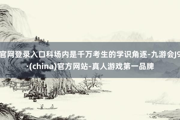官网登录入口科场内是千万考生的学识角逐-九游会J9·(china)官方网站-真人游戏第一品牌