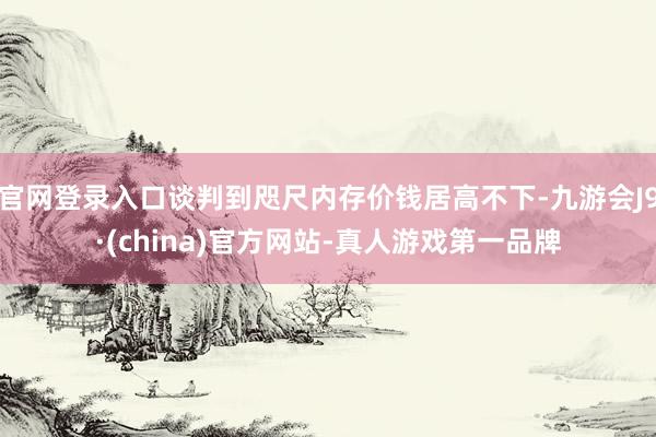 官网登录入口谈判到咫尺内存价钱居高不下-九游会J9·(china)官方网站-真人游戏第一品牌