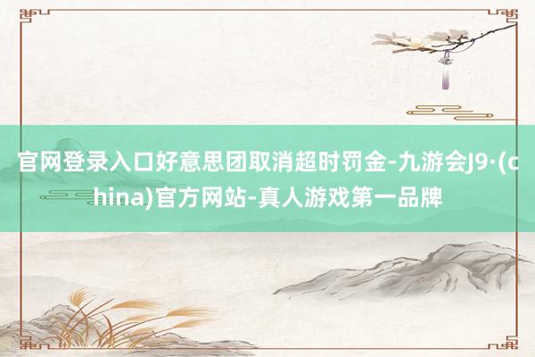 官网登录入口好意思团取消超时罚金-九游会J9·(china)官方网站-真人游戏第一品牌