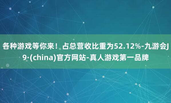 各种游戏等你来！占总营收比重为52.12%-九游会J9·(china)官方网站-真人游戏第一品牌
