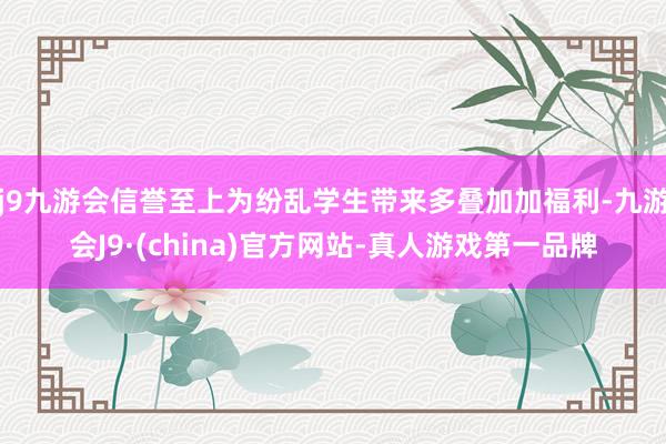 j9九游会信誉至上为纷乱学生带来多叠加加福利-九游会J9·(china)官方网站-真人游戏第一品牌