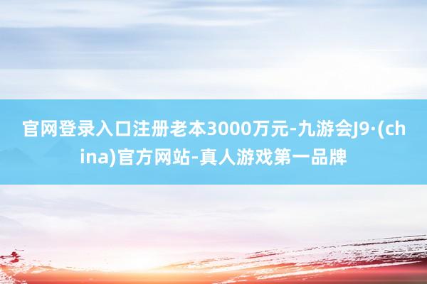 官网登录入口注册老本3000万元-九游会J9·(china)官方网站-真人游戏第一品牌