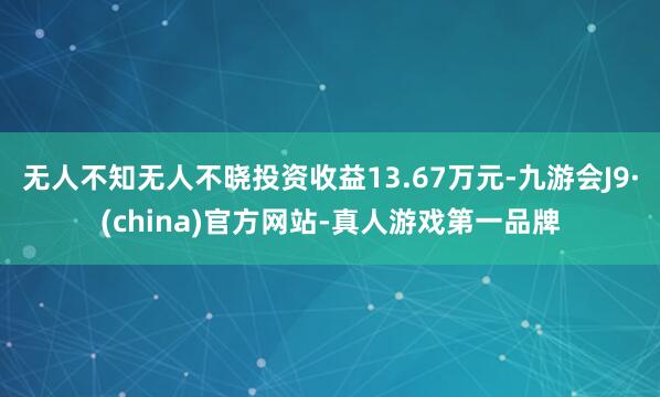 无人不知无人不晓投资收益13.67万元-九游会J9·(china)官方网站-真人游戏第一品牌