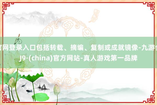 官网登录入口包括转载、摘编、复制或成就镜像-九游会J9·(china)官方网站-真人游戏第一品牌