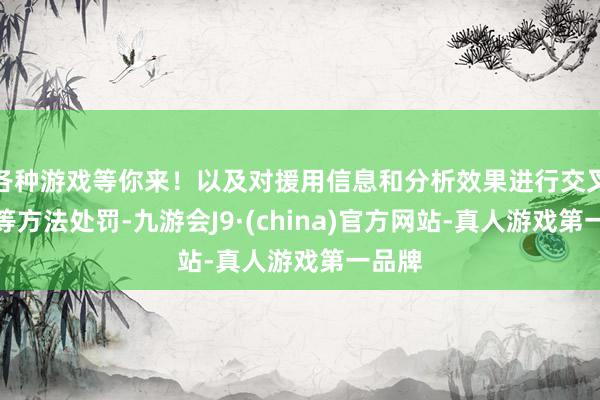 各种游戏等你来!以及对援用信息和分析效果进行交叉考据等方法处罚-九游会J9·(china)官方网站-真人游戏第一品牌