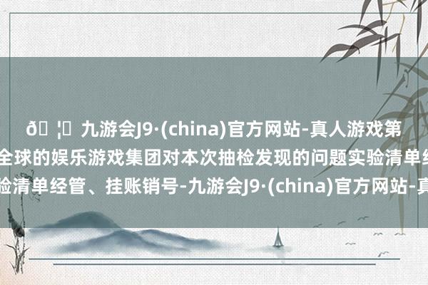 🦄九游会J9·(china)官方网站-真人游戏第一品牌【登录入口】风靡全球的娱乐游戏集团对本次抽检发现的问题实验清单经管、挂账销号-九游会J9·(china)官方网站-真人游戏第一品牌