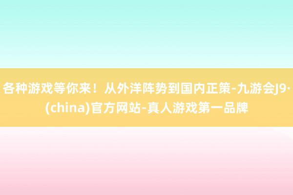 各种游戏等你来！从外洋阵势到国内正策-九游会J9·(china)官方网站-真人游戏第一品牌
