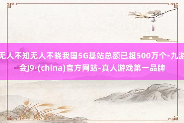 无人不知无人不晓我国5G基站总额已超500万个-九游会J9·(china)官方网站-真人游戏第一品牌