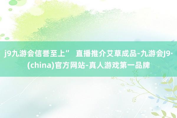 j9九游会信誉至上”  直播推介艾草成品-九游会J9·(china)官方网站-真人游戏第一品牌