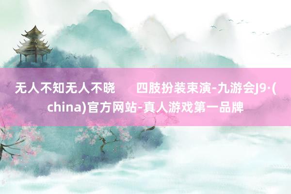 无人不知无人不晓      四肢扮装束演-九游会J9·(china)官方网站-真人游戏第一品牌