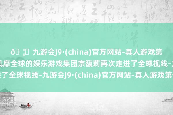 🦄九游会J9·(china)官方网站-真人游戏第一品牌【登录入口】风靡全球的娱乐游戏集团宗馥莉再次走进了全球视线-九游会J9·(china)官方网站-真人游戏第一品牌