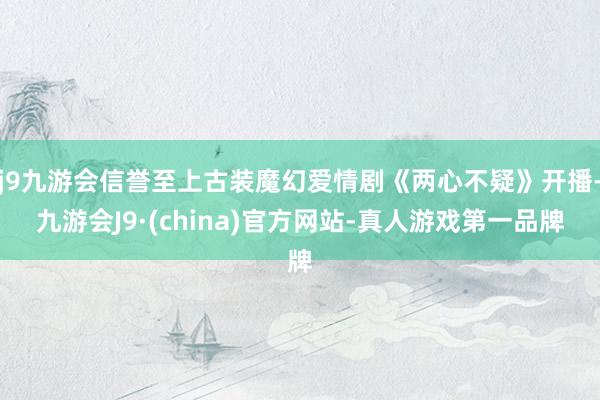 j9九游会信誉至上古装魔幻爱情剧《两心不疑》开播-九游会J9·(china)官方网站-真人游戏第一品牌