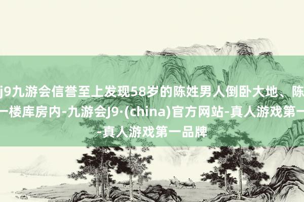 j9九游会信誉至上发现58岁的陈姓男人倒卧大地、陈尸在一楼库房内-九游会J9·(china)官方网站-真人游戏第一品牌