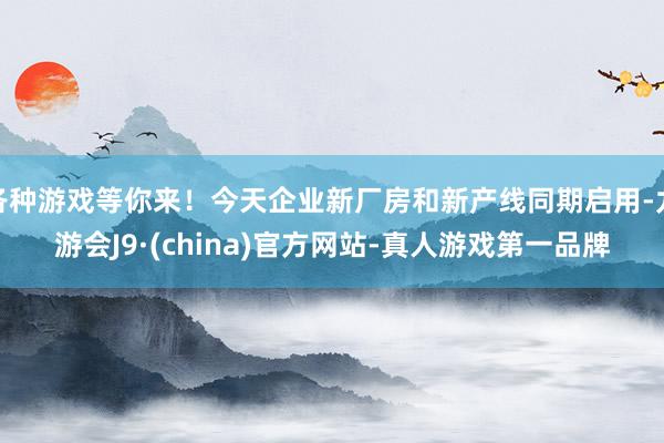 各种游戏等你来！今天企业新厂房和新产线同期启用-九游会J9·(china)官方网站-真人游戏第一品牌