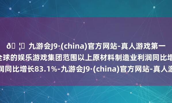 🦄九游会J9·(china)官方网站-真人游戏第一品牌【登录入口】风靡全球的娱乐游戏集团范围以上原材料制造业利润同比增长83.1%-九游会J9·(china)官方网站-真人游戏第一品牌