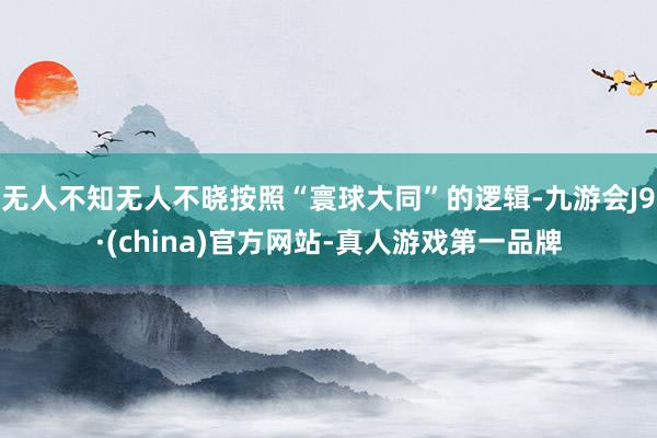 无人不知无人不晓按照“寰球大同”的逻辑-九游会J9·(china)官方网站-真人游戏第一品牌