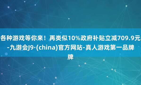 各种游戏等你来！再类似10%政府补贴立减709.9元-九游会J9·(china)官方网站-真人游戏第一品牌