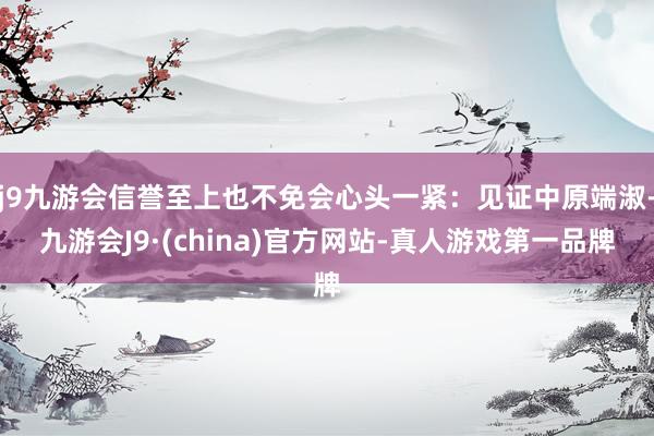 j9九游会信誉至上也不免会心头一紧：见证中原端淑-九游会J9·(china)官方网站-真人游戏第一品牌