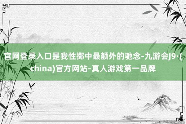 官网登录入口是我性掷中最额外的驰念-九游会J9·(china)官方网站-真人游戏第一品牌