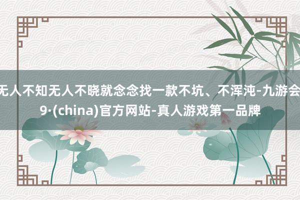 无人不知无人不晓就念念找一款不坑、不浑沌-九游会J9·(china)官方网站-真人游戏第一品牌