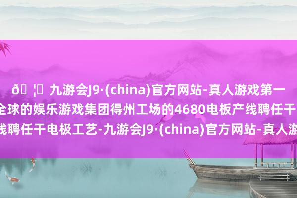 🦄九游会J9·(china)官方网站-真人游戏第一品牌【登录入口】风靡全球的娱乐游戏集团得州工场的4680电板产线聘任干电极工艺-九游会J9·(china)官方网站-真人游戏第一品牌