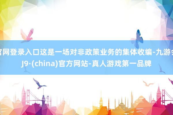 官网登录入口这是一场对非政策业务的集体收编-九游会J9·(china)官方网站-真人游戏第一品牌