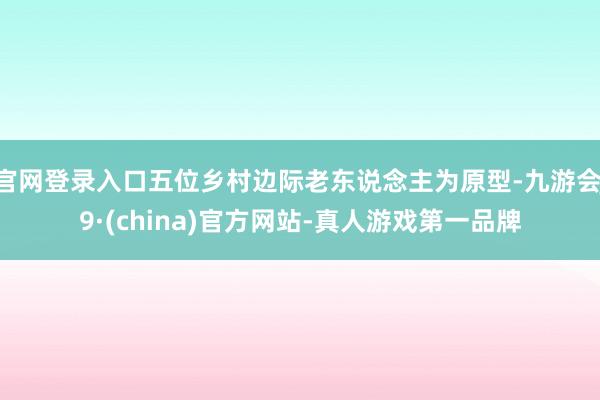 官网登录入口五位乡村边际老东说念主为原型-九游会J9·(china)官方网站-真人游戏第一品牌