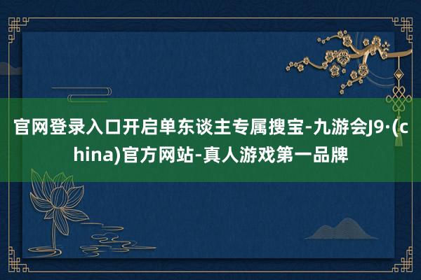 官网登录入口开启单东谈主专属搜宝-九游会J9·(china)官方网站-真人游戏第一品牌