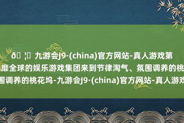 🦄九游会J9·(china)官方网站-真人游戏第一品牌【登录入口】风靡全球的娱乐游戏集团来到节律淘气、氛围调养的桃花坞-九游会J9·(china)官方网站-真人游戏第一品牌