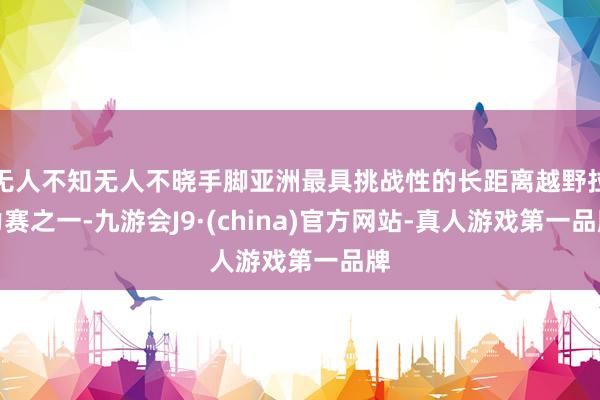 无人不知无人不晓手脚亚洲最具挑战性的长距离越野拉力赛之一-九游会J9·(china)官方网站-真人游戏第一品牌