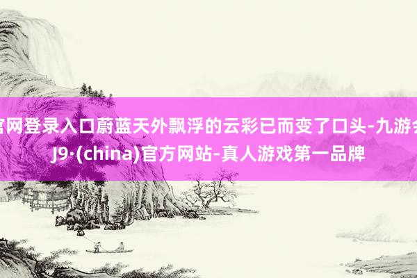 官网登录入口蔚蓝天外飘浮的云彩已而变了口头-九游会J9·(china)官方网站-真人游戏第一品牌