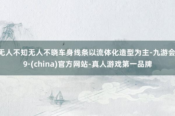 无人不知无人不晓车身线条以流体化造型为主-九游会J9·(china)官方网站-真人游戏第一品牌