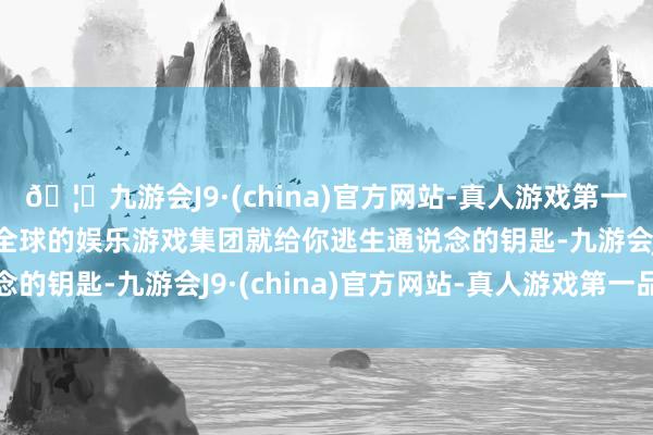 🦄九游会J9·(china)官方网站-真人游戏第一品牌【登录入口】风靡全球的娱乐游戏集团就给你逃生通说念的钥匙-九游会J9·(china)官方网站-真人游戏第一品牌