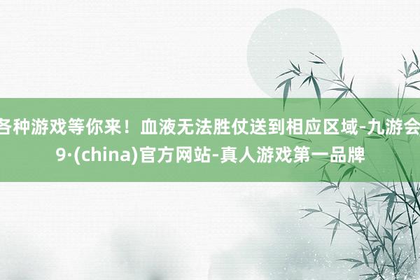 各种游戏等你来！血液无法胜仗送到相应区域-九游会J9·(china)官方网站-真人游戏第一品牌