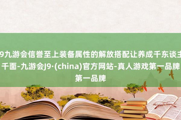 j9九游会信誉至上装备属性的解放搭配让养成千东谈主千面-九游会J9·(china)官方网站-真人游戏第一品牌