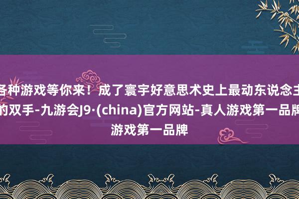 各种游戏等你来！成了寰宇好意思术史上最动东说念主的双手-九游会J9·(china)官方网站-真人游戏第一品牌