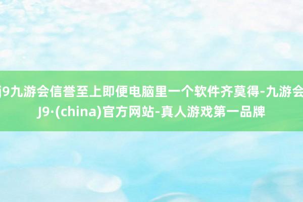 j9九游会信誉至上即便电脑里一个软件齐莫得-九游会J9·(china)官方网站-真人游戏第一品牌